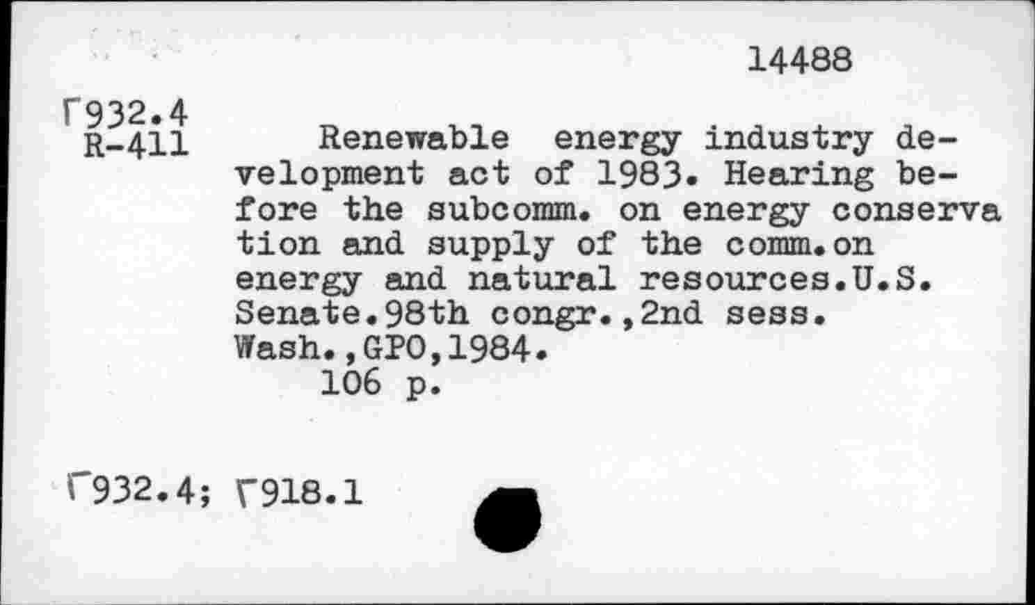 ﻿14488
f932.4
R-411
Renewable energy industry development act of 1983» Hearing before the subcomm, on energy conserva tion and supply of the comm.on energy and natural resources.U.S. Senate.98th congr.,2nd sess. Wash.,GPO,1984.
106 p.
(“932.4; ("918.1